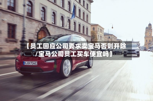 【员工回应公司要求卖宝马否则开除/宝马公司员工买车便宜吗】-第1张图片