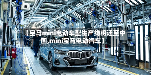 【宝马mini电动车型生产线将迁至中国,mini宝马电动汽车】-第1张图片