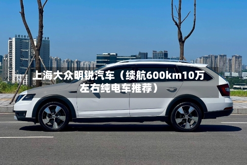 上海大众明锐汽车(续航600km10万左右纯电车推荐)-第1张图片