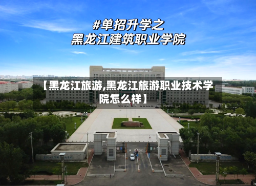【黑龙江旅游,黑龙江旅游职业技术学院怎么样】-第1张图片