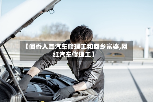 【闻香入耳汽车修理工和回乡富婆,网红汽车修理工】-第1张图片