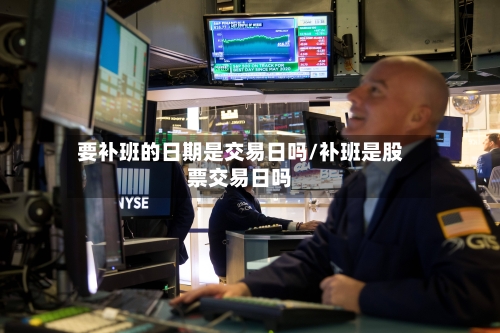 要补班的日期是交易日吗/补班是股票交易日吗-第1张图片