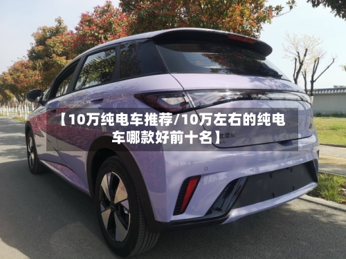【10万纯电车推荐/10万左右的纯电车哪款好前十名】-第1张图片
