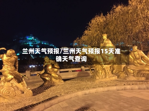 兰州天气预报/兰州天气预报15天准确天气查询-第1张图片