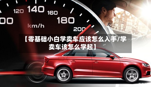 【零基础小白学卖车应该怎么入手/学卖车该怎么学起】-第1张图片