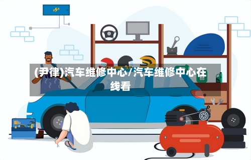 (尹律)汽车维修中心/汽车维修中心在线看-第1张图片