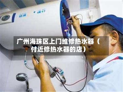 广州海珠区上门维修热水器(付近修热水器的店)-第1张图片