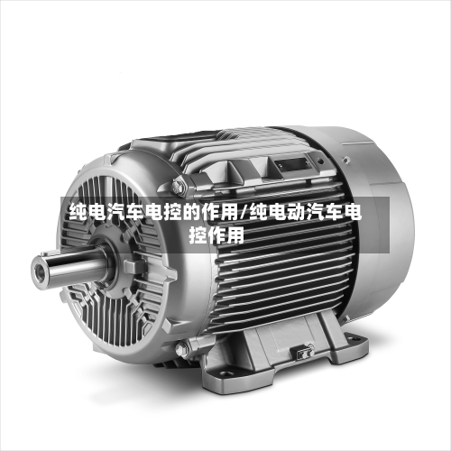 纯电汽车电控的作用/纯电动汽车电控作用-第1张图片