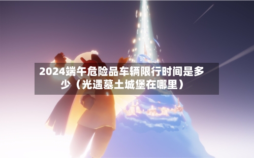 2024端午危险品车辆限行时间是多少(光遇墓土城堡在哪里)-第1张图片