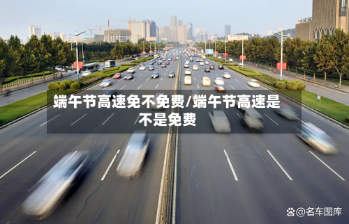 端午节高速免不免费/端午节高速是不是免费-第1张图片