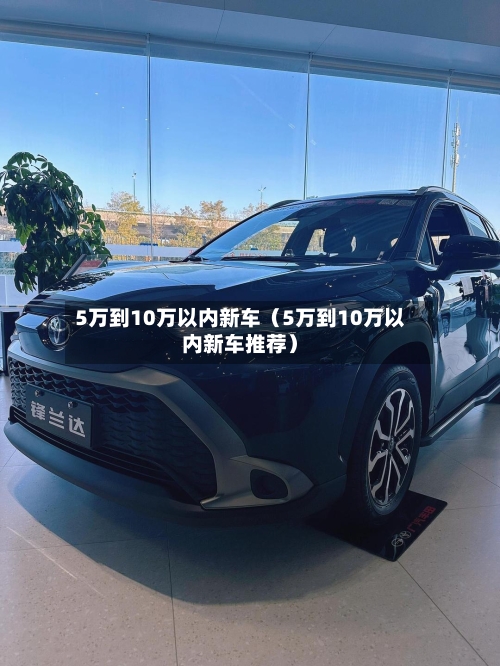 5万到10万以内新车(5万到10万以内新车推荐)-第1张图片