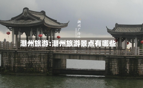 潮州旅游:潮州旅游景点有哪些-第1张图片