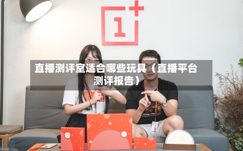 直播测评室适合哪些玩具（直播平台测评报告）-第1张图片