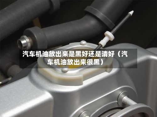 汽车机油放出来是黑好还是清好(汽车机油放出来很黑)-第1张图片