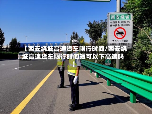 【西安绕城高速货车限行时间/西安绕城高速货车限行时间短可以下高速吗】-第1张图片