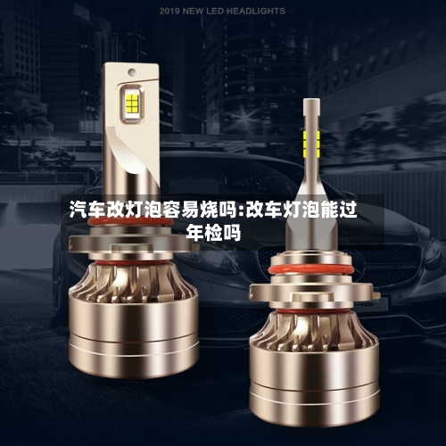 汽车改灯泡容易烧吗:改车灯泡能过年检吗-第1张图片