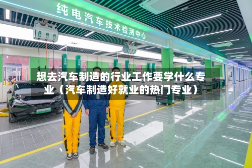 想去汽车制造的行业工作要学什么专业(汽车制造好就业的热门专业)-第1张图片