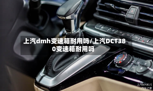 上汽dmh变速箱耐用吗/上汽DCT380变速箱耐用吗-第1张图片