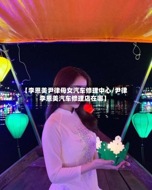 【李恩美尹律母女汽车修理中心/尹律李恩美汽车修理店在哪】-第1张图片