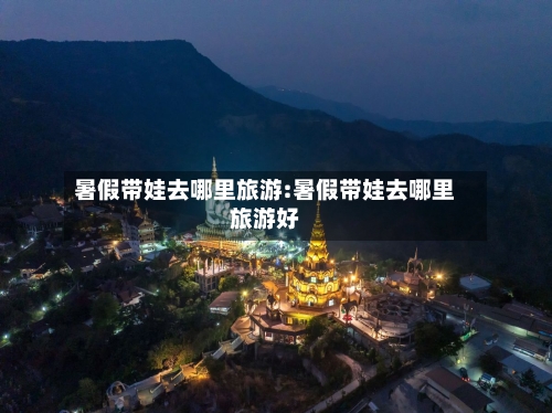 暑假带娃去哪里旅游:暑假带娃去哪里旅游好-第1张图片
