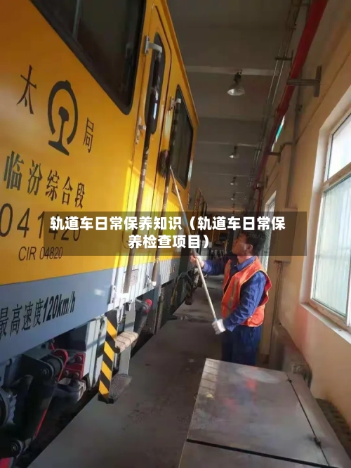 轨道车日常保养知识(轨道车日常保养检查项目)-第1张图片