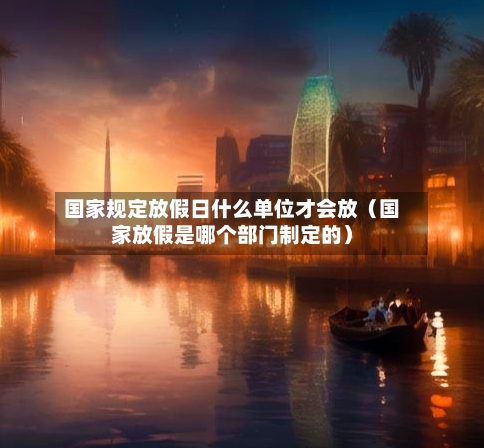 国家规定放假日什么单位才会放(国家放假是哪个部门制定的)-第1张图片