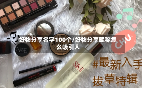 好物分享名字100个/好物分享昵称怎么吸引人-第1张图片