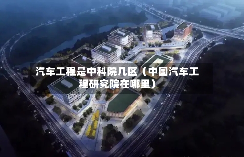 汽车工程是中科院几区(中国汽车工程研究院在哪里)-第1张图片