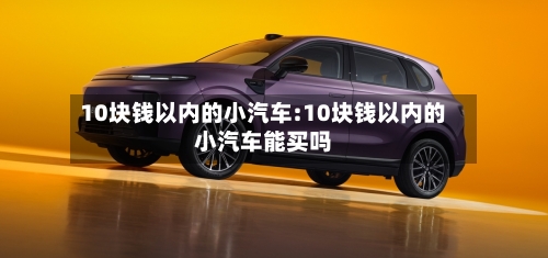 10块钱以内的小汽车:10块钱以内的小汽车能买吗-第1张图片