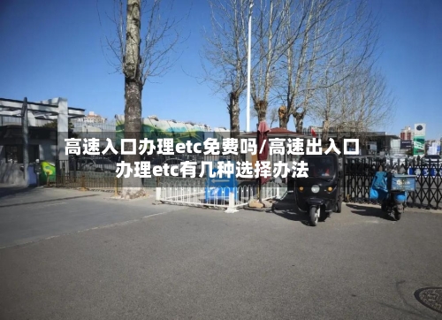 高速入口办理etc免费吗/高速出入口办理etc有几种选择办法-第1张图片