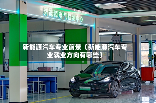 新能源汽车专业前景（新能源汽车专业就业方向有哪些）-第1张图片