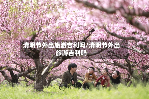 清明节外出旅游吉利吗/清明节外出旅游吉利吗-第1张图片