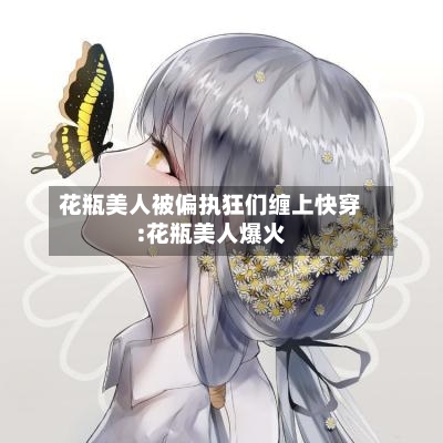 花瓶美人被偏执狂们缠上快穿:花瓶美人爆火-第1张图片