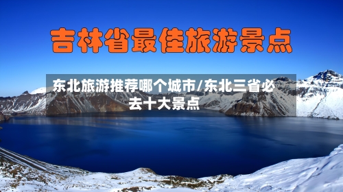 东北旅游推荐哪个城市/东北三省必去十大景点-第1张图片