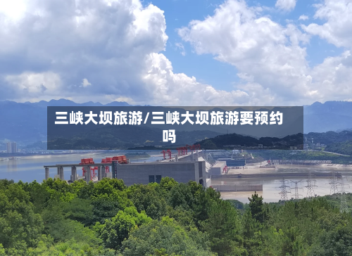 三峡大坝旅游/三峡大坝旅游要预约吗-第1张图片