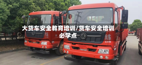 大货车安全教育培训/货车安全培训必学点-第1张图片
