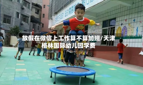放假在微信上工作算不算加班/天津格林国际幼儿园学费-第1张图片