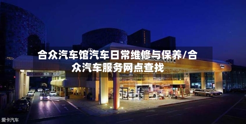 合众汽车馆汽车日常维修与保养/合众汽车服务网点查找-第1张图片
