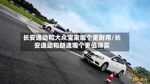 长安逸动和大众宝来哪个更耐用/长安逸动和朗逸哪个更值得买-第1张图片