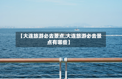 【大连旅游必去景点,大连旅游必去景点有哪些】-第1张图片