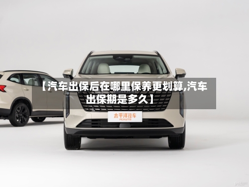 【汽车出保后在哪里保养更划算,汽车出保期是多久】-第1张图片