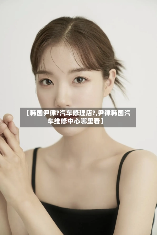 【韩国尹律?汽车修理店?,尹律韩国汽车维修中心哪里看】-第1张图片