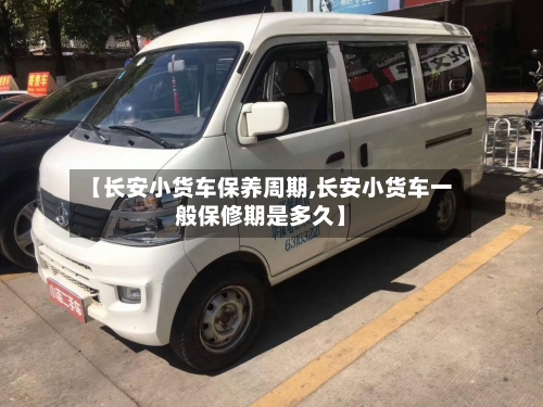 【长安小货车保养周期,长安小货车一般保修期是多久】-第1张图片