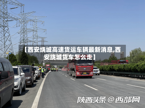 【西安绕城高速货运车辆最新消息,西安绕城货车怎么走】-第1张图片