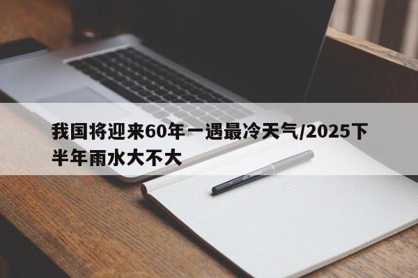 我国将迎来60年一遇最冷天气/2025下半年雨水大不大