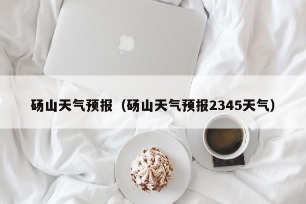 砀山天气预报(砀山天气预报2345天气)