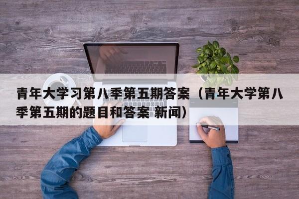 青年大学习第八季第五期答案(青年大学第八季第五期的题目和答案 新闻)