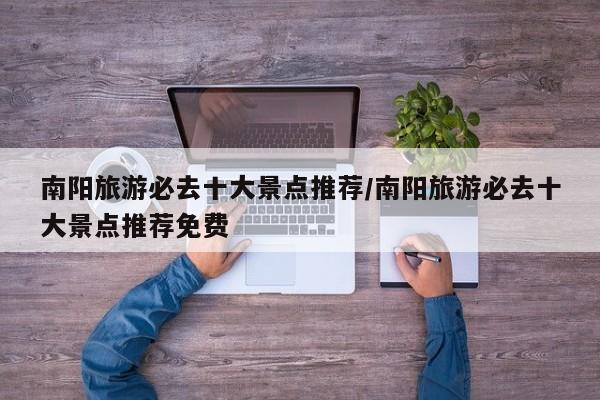 南阳旅游必去十大景点推荐/南阳旅游必去十大景点推荐免费