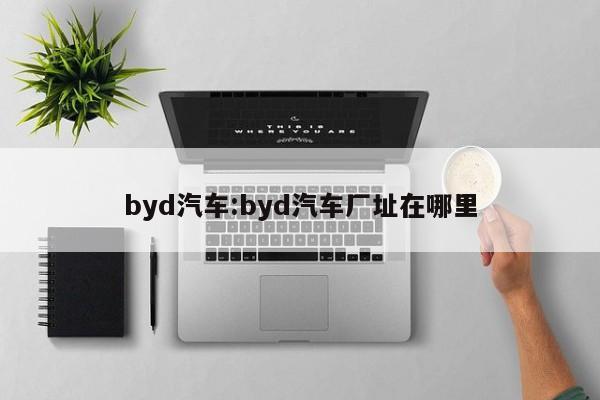 byd汽车:byd汽车厂址在哪里