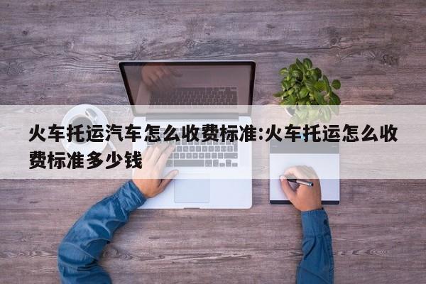 火车托运汽车怎么收费标准:火车托运怎么收费标准多少钱